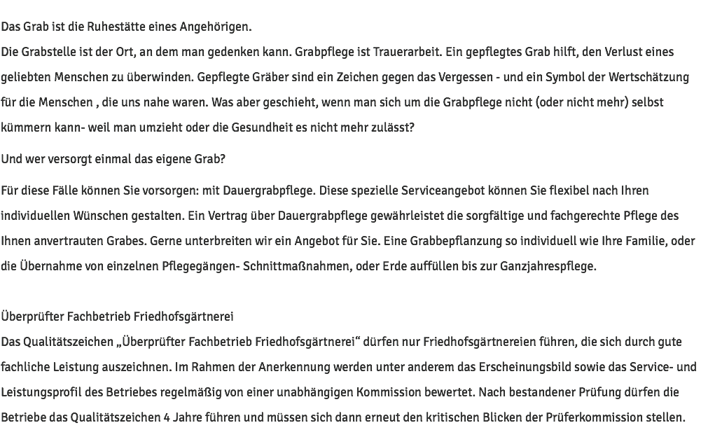 Das Grab ist die Ruhestätte eines Angehörigen. Die Grabstelle ist der Ort, an dem man gedenken kann. Grabpflege ist Trauerarbeit. Ein gepflegtes Grab hilft, den Verlust eines geliebten Menschen zu überwinden. Gepflegte Gräber sind ein Zeichen gegen das Vergessen - und ein Symbol der Wertschätzung für die Menschen , die uns nahe waren. Was aber geschieht, wenn man sich um die Grabpflege nicht (oder nicht mehr) selbst kümmern kann- weil man umzieht oder die Gesundheit es nicht mehr zulässt? Und wer versorgt einmal das eigene Grab? Für diese Fälle können Sie vorsorgen: mit Dauergrabpflege. Diese spezielle Serviceangebot können Sie flexibel nach Ihren individuellen Wünschen gestalten. Ein Vertrag über Dauergrabpflege gewährleistet die sorgfältige und fachgerechte Pflege des Ihnen anvertrauten Grabes. Gerne unterbreiten wir ein Angebot für Sie. Eine Grabbepflanzung so individuell wie Ihre Familie, oder die Übernahme von einzelnen Pflegegängen- Schnittmaßnahmen, oder Erde auffüllen bis zur Ganzjahrespflege. Überprüfter Fachbetrieb Friedhofsgärtnerei Das Qualitätszeichen „Überprüfter Fachbetrieb Friedhofsgärtnerei“ dürfen nur Friedhofsgärtnereien führen, die sich durch gute fachliche Leistung auszeichnen. Im Rahmen der Anerkennung werden unter anderem das Erscheinungsbild sowie das Service- und Leistungsprofil des Betriebes regelmäßig von einer unabhängigen Kommission bewertet. Nach bestandener Prüfung dürfen die Betriebe das Qualitätszeichen 4 Jahre führen und müssen sich dann erneut den kritischen Blicken der Prüferkommission stellen.