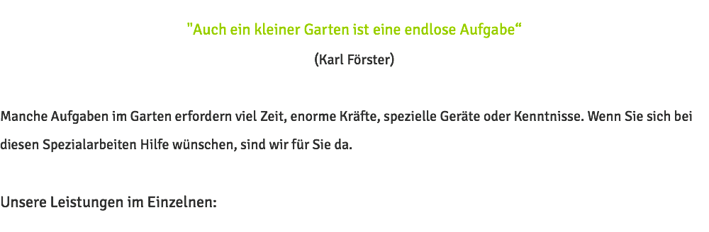 "Auch ein kleiner Garten ist eine endlose Aufgabe“ (Karl Förster) Manche Aufgaben im Garten erfordern viel Zeit, enorme Kräfte, spezielle Geräte oder Kenntnisse. Wenn Sie sich bei diesen Spezialarbeiten Hilfe wünschen, sind wir für Sie da. Unsere Leistungen im Einzelnen: