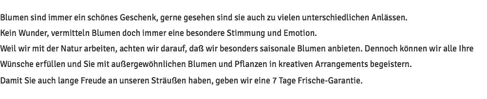 Blumen sind immer ein schönes Geschenk, gerne gesehen sind sie auch zu vielen unterschiedlichen Anlässen. Kein Wunder, vermitteln Blumen doch immer eine besondere Stimmung und Emotion. Weil wir mit der Natur arbeiten, achten wir darauf, daß wir besonders saisonale Blumen anbieten. Dennoch können wir alle Ihre Wünsche erfüllen und Sie mit außergewöhnlichen Blumen und Pflanzen in kreativen Arrangements begeistern. Damit Sie auch lange Freude an unseren Sträußen haben, geben wir eine 7 Tage Frische-Garantie.