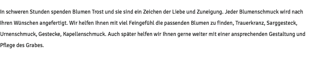 In schweren Stunden spenden Blumen Trost und sie sind ein Zeichen der Liebe und Zuneigung. Jeder Blumenschmuck wird nach Ihren Wünschen angefertigt. Wir helfen Ihnen mit viel Feingefühl die passenden Blumen zu finden, Trauerkranz, Sarggesteck, Urnenschmuck, Gestecke, Kapellenschmuck. Auch später helfen wir Ihnen gerne weiter mit einer ansprechenden Gestaltung und Pflege des Grabes.