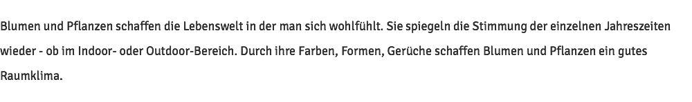 Blumen und Pflanzen schaffen die Lebenswelt in der man sich wohlfühlt. Sie spiegeln die Stimmung der einzelnen Jahreszeiten wieder - ob im Indoor- oder Outdoor-Bereich. Durch ihre Farben, Formen, Gerüche schaffen Blumen und Pflanzen ein gutes Raumklima.