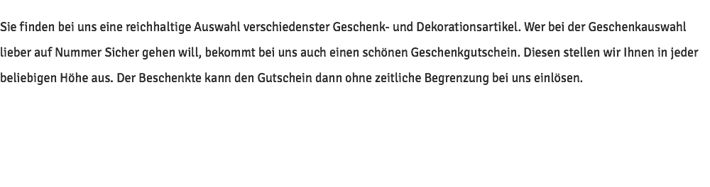 Sie finden bei uns eine reichhaltige Auswahl verschiedenster Geschenk- und Dekorationsartikel. Wer bei der Geschenkauswahl lieber auf Nummer Sicher gehen will, bekommt bei uns auch einen schönen Geschenkgutschein. Diesen stellen wir Ihnen in jeder beliebigen Höhe aus. Der Beschenkte kann den Gutschein dann ohne zeitliche Begrenzung bei uns einlösen.