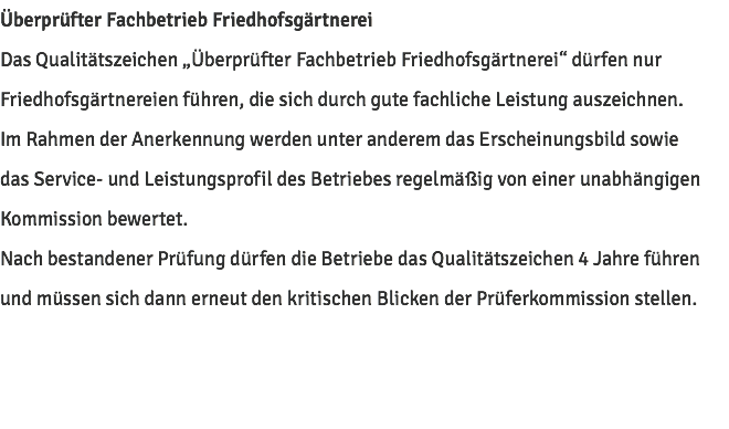 Überprüfter Fachbetrieb Friedhofsgärtnerei Das Qualitätszeichen „Überprüfter Fachbetrieb Friedhofsgärtnerei“ dürfen nur Friedhofsgärtnereien führen, die sich durch gute fachliche Leistung auszeichnen. Im Rahmen der Anerkennung werden unter anderem das Erscheinungsbild sowie das Service- und Leistungsprofil des Betriebes regelmäßig von einer unabhängigen Kommission bewertet. Nach bestandener Prüfung dürfen die Betriebe das Qualitätszeichen 4 Jahre führen und müssen sich dann erneut den kritischen Blicken der Prüferkommission stellen.