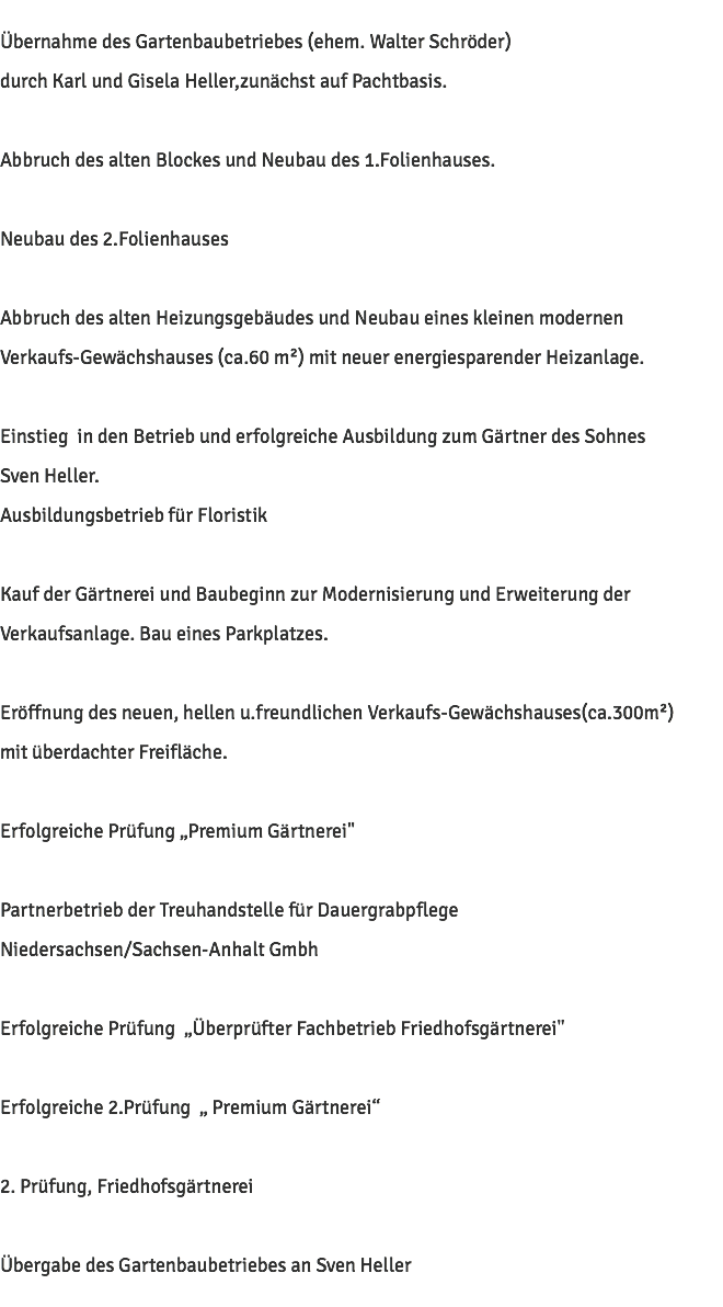 Übernahme des Gartenbaubetriebes (ehem. Walter Schröder) durch Karl und Gisela Heller,zunächst auf Pachtbasis. Abbruch des alten Blockes und Neubau des 1.Folienhauses. Neubau des 2.Folienhauses Abbruch des alten Heizungsgebäudes und Neubau eines kleinen modernen Verkaufs-Gewächshauses (ca.60 m²) mit neuer energiesparender Heizanlage. Einstieg in den Betrieb und erfolgreiche Ausbildung zum Gärtner des Sohnes Sven Heller. Ausbildungsbetrieb für Floristik Kauf der Gärtnerei und Baubeginn zur Modernisierung und Erweiterung der Verkaufsanlage. Bau eines Parkplatzes. Eröffnung des neuen, hellen u.freundlichen Verkaufs-Gewächshauses(ca.300m²) mit überdachter Freifläche. Erfolgreiche Prüfung „Premium Gärtnerei" Partnerbetrieb der Treuhandstelle für Dauergrabpflege Niedersachsen/Sachsen-Anhalt Gmbh Erfolgreiche Prüfung „Überprüfter Fachbetrieb Friedhofsgärtnerei" Erfolgreiche 2.Prüfung „ Premium Gärtnerei“ 2. Prüfung, Friedhofsgärtnerei Übergabe des Gartenbaubetriebes an Sven Heller