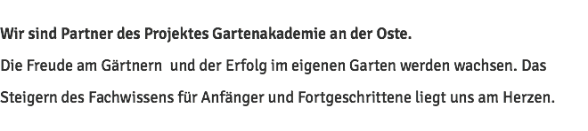 Wir sind Partner des Projektes Gartenakademie an der Oste. Die Freude am Gärtnern und der Erfolg im eigenen Garten werden wachsen. Das Steigern des Fachwissens für Anfänger und Fortgeschrittene liegt uns am Herzen.