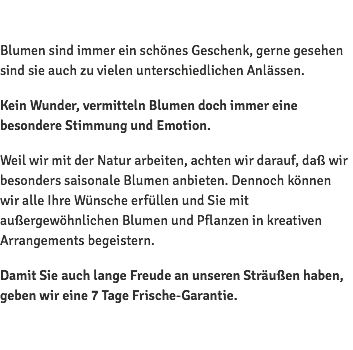  Blumen sind immer ein schönes Geschenk, gerne gesehen sind sie auch zu vielen unterschiedlichen Anlässen. Kein Wunder, vermitteln Blumen doch immer eine besondere Stimmung und Emotion. Weil wir mit der Natur arbeiten, achten wir darauf, daß wir besonders saisonale Blumen anbieten. Dennoch können wir alle Ihre Wünsche erfüllen und Sie mit außergewöhnlichen Blumen und Pflanzen in kreativen Arrangements begeistern. Damit Sie auch lange Freude an unseren Sträußen haben, geben wir eine 7 Tage Frische-Garantie. 