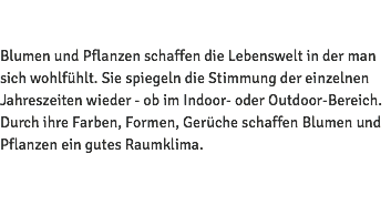  Blumen und Pflanzen schaffen die Lebenswelt in der man sich wohlfühlt. Sie spiegeln die Stimmung der einzelnen Jahreszeiten wieder - ob im Indoor- oder Outdoor-Bereich. Durch ihre Farben, Formen, Gerüche schaffen Blumen und Pflanzen ein gutes Raumklima. 