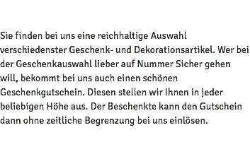  Sie finden bei uns eine reichhaltige Auswahl verschiedenster Geschenk- und Dekorationsartikel. Wer bei der Geschenkauswahl lieber auf Nummer Sicher gehen will, bekommt bei uns auch einen schönen Geschenkgutschein. Diesen stellen wir Ihnen in jeder beliebigen Höhe aus. Der Beschenkte kann den Gutschein dann ohne zeitliche Begrenzung bei uns einlösen. 