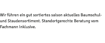 Wir führen ein gut sortiertes saison aktuelles Baumschul- und Staudensortiment. Standortgerechte Beratung vom Fachmann inklusive. 