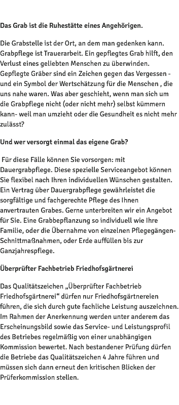  Das Grab ist die Ruhestätte eines Angehörigen. Die Grabstelle ist der Ort, an dem man gedenken kann. Grabpflege ist Trauerarbeit. Ein gepflegtes Grab hilft, den Verlust eines geliebten Menschen zu überwinden. Gepflegte Gräber sind ein Zeichen gegen das Vergessen - und ein Symbol der Wertschätzung für die Menschen , die uns nahe waren. Was aber geschieht, wenn man sich um die Grabpflege nicht (oder nicht mehr) selbst kümmern kann- weil man umzieht oder die Gesundheit es nicht mehr zulässt? Und wer versorgt einmal das eigene Grab? Für diese Fälle können Sie vorsorgen: mit Dauergrabpflege. Diese spezielle Serviceangebot können Sie flexibel nach Ihren individuellen Wünschen gestalten. Ein Vertrag über Dauergrabpflege gewährleistet die sorgfältige und fachgerechte Pflege des Ihnen anvertrauten Grabes. Gerne unterbreiten wir ein Angebot für Sie. Eine Grabbepflanzung so individuell wie Ihre Familie, oder die Übernahme von einzelnen Pflegegängen- Schnittmaßnahmen, oder Erde auffüllen bis zur Ganzjahrespflege. Überprüfter Fachbetrieb Friedhofsgärtnerei Das Qualitätszeichen „Überprüfter Fachbetrieb Friedhofsgärtnerei“ dürfen nur Friedhofsgärtnereien führen, die sich durch gute fachliche Leistung auszeichnen. Im Rahmen der Anerkennung werden unter anderem das Erscheinungsbild sowie das Service- und Leistungsprofil des Betriebes regelmäßig von einer unabhängigen Kommission bewertet. Nach bestandener Prüfung dürfen die Betriebe das Qualitätszeichen 4 Jahre führen und müssen sich dann erneut den kritischen Blicken der Prüferkommission stellen. 