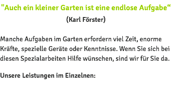 "Auch ein kleiner Garten ist eine endlose Aufgabe“ (Karl Förster) Manche Aufgaben im Garten erfordern viel Zeit, enorme Kräfte, spezielle Geräte oder Kenntnisse. Wenn Sie sich bei diesen Spezialarbeiten Hilfe wünschen, sind wir für Sie da. Unsere Leistungen im Einzelnen: