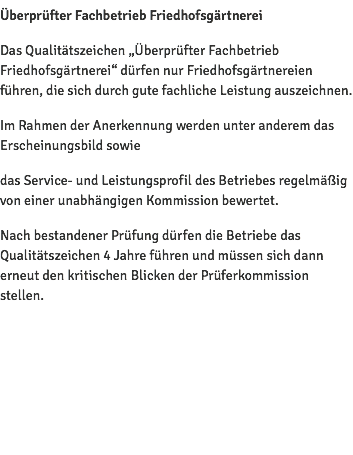 Überprüfter Fachbetrieb Friedhofsgärtnerei Das Qualitätszeichen „Überprüfter Fachbetrieb Friedhofsgärtnerei“ dürfen nur Friedhofsgärtnereien führen, die sich durch gute fachliche Leistung auszeichnen. Im Rahmen der Anerkennung werden unter anderem das Erscheinungsbild sowie das Service- und Leistungsprofil des Betriebes regelmäßig von einer unabhängigen Kommission bewertet. Nach bestandener Prüfung dürfen die Betriebe das Qualitätszeichen 4 Jahre führen und müssen sich dann erneut den kritischen Blicken der Prüferkommission stellen. 