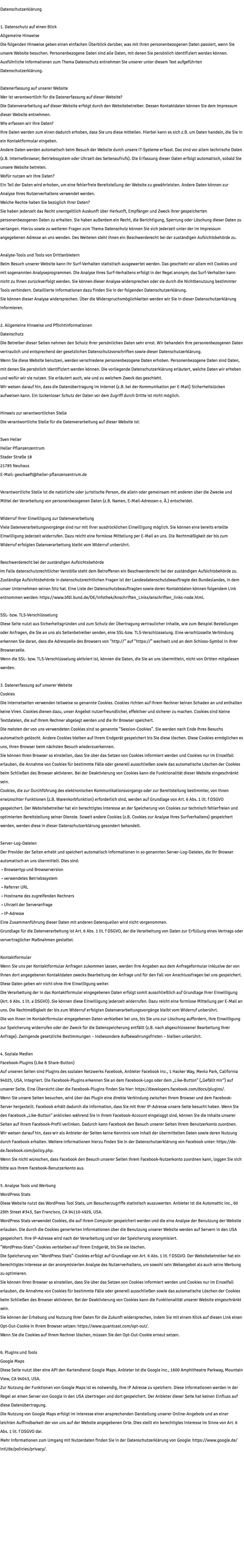 Datenschutzerklärung 1. Datenschutz auf einen Blick Allgemeine Hinweise Die folgenden Hinweise geben einen einfachen Überblick darüber, was mit Ihren personenbezogenen Daten passiert, wenn Sie unsere Website besuchen. Personenbezogene Daten sind alle Daten, mit denen Sie persönlich identifiziert werden können. Ausführliche Informationen zum Thema Datenschutz entnehmen Sie unserer unter diesem Text aufgeführten Datenschutzerklärung. Datenerfassung auf unserer Website Wer ist verantwortlich für die Datenerfassung auf dieser Website? Die Datenverarbeitung auf dieser Website erfolgt durch den Websitebetreiber. Dessen Kontaktdaten können Sie dem Impressum dieser Website entnehmen. Wie erfassen wir Ihre Daten? Ihre Daten werden zum einen dadurch erhoben, dass Sie uns diese mitteilen. Hierbei kann es sich z.B. um Daten handeln, die Sie in ein Kontaktformular eingeben. Andere Daten werden automatisch beim Besuch der Website durch unsere IT-Systeme erfasst. Das sind vor allem technische Daten (z.B. Internetbrowser, Betriebssystem oder Uhrzeit des Seitenaufrufs). Die Erfassung dieser Daten erfolgt automatisch, sobald Sie unsere Website betreten. Wofür nutzen wir Ihre Daten? Ein Teil der Daten wird erhoben, um eine fehlerfreie Bereitstellung der Website zu gewährleisten. Andere Daten können zur Analyse Ihres Nutzerverhaltens verwendet werden. Welche Rechte haben Sie bezüglich Ihrer Daten? Sie haben jederzeit das Recht unentgeltlich Auskunft über Herkunft, Empfänger und Zweck Ihrer gespeicherten personenbezogenen Daten zu erhalten. Sie haben außerdem ein Recht, die Berichtigung, Sperrung oder Löschung dieser Daten zu verlangen. Hierzu sowie zu weiteren Fragen zum Thema Datenschutz können Sie sich jederzeit unter der im Impressum angegebenen Adresse an uns wenden. Des Weiteren steht Ihnen ein Beschwerderecht bei der zuständigen Aufsichtsbehörde zu. Analyse-Tools und Tools von Drittanbietern Beim Besuch unserer Website kann Ihr Surf-Verhalten statistisch ausgewertet werden. Das geschieht vor allem mit Cookies und mit sogenannten Analyseprogrammen. Die Analyse Ihres Surf-Verhaltens erfolgt in der Regel anonym; das Surf-Verhalten kann nicht zu Ihnen zurückverfolgt werden. Sie können dieser Analyse widersprechen oder sie durch die Nichtbenutzung bestimmter Tools verhindern. Detaillierte Informationen dazu finden Sie in der folgenden Datenschutzerklärung. Sie können dieser Analyse widersprechen. Über die Widerspruchsmöglichkeiten werden wir Sie in dieser Datenschutzerklärung informieren. 2. Allgemeine Hinweise und Pflichtinformationen Datenschutz Die Betreiber dieser Seiten nehmen den Schutz Ihrer persönlichen Daten sehr ernst. Wir behandeln Ihre personenbezogenen Daten vertraulich und entsprechend der gesetzlichen Datenschutzvorschriften sowie dieser Datenschutzerklärung. Wenn Sie diese Website benutzen, werden verschiedene personenbezogene Daten erhoben. Personenbezogene Daten sind Daten, mit denen Sie persönlich identifiziert werden können. Die vorliegende Datenschutzerklärung erläutert, welche Daten wir erheben und wofür wir sie nutzen. Sie erläutert auch, wie und zu welchem Zweck das geschieht. Wir weisen darauf hin, dass die Datenübertragung im Internet (z.B. bei der Kommunikation per E-Mail) Sicherheitslücken aufweisen kann. Ein lückenloser Schutz der Daten vor dem Zugriff durch Dritte ist nicht möglich. Hinweis zur verantwortlichen Stelle Die verantwortliche Stelle für die Datenverarbeitung auf dieser Website ist: Sven Heller Heller Pflanzenzentrum Stader Straße 18 21785 Neuhaus E-Mail: geschaeft@heller-pflanzenzentrum.de Verantwortliche Stelle ist die natürliche oder juristische Person, die allein oder gemeinsam mit anderen über die Zwecke und Mittel der Verarbeitung von personenbezogenen Daten (z.B. Namen, E-Mail-Adressen o. Ä.) entscheidet. Widerruf Ihrer Einwilligung zur Datenverarbeitung Viele Datenverarbeitungsvorgänge sind nur mit Ihrer ausdrücklichen Einwilligung möglich. Sie können eine bereits erteilte Einwilligung jederzeit widerrufen. Dazu reicht eine formlose Mitteilung per E-Mail an uns. Die Rechtmäßigkeit der bis zum Widerruf erfolgten Datenverarbeitung bleibt vom Widerruf unberührt. Beschwerderecht bei der zuständigen Aufsichtsbehörde Im Falle datenschutzrechtlicher Verstöße steht dem Betroffenen ein Beschwerderecht bei der zuständigen Aufsichtsbehörde zu. Zuständige Aufsichtsbehörde in datenschutzrechtlichen Fragen ist der Landesdatenschutzbeauftragte des Bundeslandes, in dem unser Unternehmen seinen Sitz hat. Eine Liste der Datenschutzbeauftragten sowie deren Kontaktdaten können folgendem Link entnommen werden: https://www.bfdi.bund.de/DE/Infothek/Anschriften_Links/anschriften_links-node.html. SSL- bzw. TLS-Verschlüsselung Diese Seite nutzt aus Sicherheitsgründen und zum Schutz der Übertragung vertraulicher Inhalte, wie zum Beispiel Bestellungen oder Anfragen, die Sie an uns als Seitenbetreiber senden, eine SSL-bzw. TLS-Verschlüsselung. Eine verschlüsselte Verbindung erkennen Sie daran, dass die Adresszeile des Browsers von “http://” auf “https://” wechselt und an dem Schloss-Symbol in Ihrer Browserzeile. Wenn die SSL- bzw. TLS-Verschlüsselung aktiviert ist, können die Daten, die Sie an uns übermitteln, nicht von Dritten mitgelesen werden. 3. Datenerfassung auf unserer Website Cookies Die Internetseiten verwenden teilweise so genannte Cookies. Cookies richten auf Ihrem Rechner keinen Schaden an und enthalten keine Viren. Cookies dienen dazu, unser Angebot nutzerfreundlicher, effektiver und sicherer zu machen. Cookies sind kleine Textdateien, die auf Ihrem Rechner abgelegt werden und die Ihr Browser speichert. Die meisten der von uns verwendeten Cookies sind so genannte “Session-Cookies”. Sie werden nach Ende Ihres Besuchs automatisch gelöscht. Andere Cookies bleiben auf Ihrem Endgerät gespeichert bis Sie diese löschen. Diese Cookies ermöglichen es uns, Ihren Browser beim nächsten Besuch wiederzuerkennen. Sie können Ihren Browser so einstellen, dass Sie über das Setzen von Cookies informiert werden und Cookies nur im Einzelfall erlauben, die Annahme von Cookies für bestimmte Fälle oder generell ausschließen sowie das automatische Löschen der Cookies beim Schließen des Browser aktivieren. Bei der Deaktivierung von Cookies kann die Funktionalität dieser Website eingeschränkt sein. Cookies, die zur Durchführung des elektronischen Kommunikationsvorgangs oder zur Bereitstellung bestimmter, von Ihnen erwünschter Funktionen (z.B. Warenkorbfunktion) erforderlich sind, werden auf Grundlage von Art. 6 Abs. 1 lit. f DSGVO gespeichert. Der Websitebetreiber hat ein berechtigtes Interesse an der Speicherung von Cookies zur technisch fehlerfreien und optimierten Bereitstellung seiner Dienste. Soweit andere Cookies (z.B. Cookies zur Analyse Ihres Surfverhaltens) gespeichert werden, werden diese in dieser Datenschutzerklärung gesondert behandelt. Server-Log-Dateien Der Provider der Seiten erhebt und speichert automatisch Informationen in so genannten Server-Log-Dateien, die Ihr Browser automatisch an uns übermittelt. Dies sind: • Browsertyp und Browserversion • verwendetes Betriebssystem • Referrer URL • Hostname des zugreifenden Rechners • Uhrzeit der Serveranfrage • IP-Adresse Eine Zusammenführung dieser Daten mit anderen Datenquellen wird nicht vorgenommen. Grundlage für die Datenverarbeitung ist Art. 6 Abs. 1 lit. f DSGVO, der die Verarbeitung von Daten zur Erfüllung eines Vertrags oder vorvertraglicher Maßnahmen gestattet. Kontaktformular Wenn Sie uns per Kontaktformular Anfragen zukommen lassen, werden Ihre Angaben aus dem Anfrageformular inklusive der von Ihnen dort angegebenen Kontaktdaten zwecks Bearbeitung der Anfrage und für den Fall von Anschlussfragen bei uns gespeichert. Diese Daten geben wir nicht ohne Ihre Einwilligung weiter. Die Verarbeitung der in das Kontaktformular eingegebenen Daten erfolgt somit ausschließlich auf Grundlage Ihrer Einwilligung (Art. 6 Abs. 1 lit. a DSGVO). Sie können diese Einwilligung jederzeit widerrufen. Dazu reicht eine formlose Mitteilung per E-Mail an uns. Die Rechtmäßigkeit der bis zum Widerruf erfolgten Datenverarbeitungsvorgänge bleibt vom Widerruf unberührt. Die von Ihnen im Kontaktformular eingegebenen Daten verbleiben bei uns, bis Sie uns zur Löschung auffordern, Ihre Einwilligung zur Speicherung widerrufen oder der Zweck für die Datenspeicherung entfällt (z.B. nach abgeschlossener Bearbeitung Ihrer Anfrage). Zwingende gesetzliche Bestimmungen – insbesondere Aufbewahrungsfristen – bleiben unberührt. 4. Soziale Medien Facebook-Plugins (Like & Share-Button) Auf unseren Seiten sind Plugins des sozialen Netzwerks Facebook, Anbieter Facebook Inc., 1 Hacker Way, Menlo Park, California 94025, USA, integriert. Die Facebook-Plugins erkennen Sie an dem Facebook-Logo oder dem „Like-Button“ („Gefällt mir“) auf unserer Seite. Eine Übersicht über die Facebook-Plugins finden Sie hier: https://developers.facebook.com/docs/plugins/. Wenn Sie unsere Seiten besuchen, wird über das Plugin eine direkte Verbindung zwischen Ihrem Browser und dem Facebook-Server hergestellt. Facebook erhält dadurch die Information, dass Sie mit Ihrer IP-Adresse unsere Seite besucht haben. Wenn Sie den Facebook „Like-Button“ anklicken während Sie in Ihrem Facebook-Account eingeloggt sind, können Sie die Inhalte unserer Seiten auf Ihrem Facebook-Profil verlinken. Dadurch kann Facebook den Besuch unserer Seiten Ihrem Benutzerkonto zuordnen. Wir weisen darauf hin, dass wir als Anbieter der Seiten keine Kenntnis vom Inhalt der übermittelten Daten sowie deren Nutzung durch Facebook erhalten. Weitere Informationen hierzu finden Sie in der Datenschutzerklärung von Facebook unter: https://de-de.facebook.com/policy.php. Wenn Sie nicht wünschen, dass Facebook den Besuch unserer Seiten Ihrem Facebook-Nutzerkonto zuordnen kann, loggen Sie sich bitte aus Ihrem Facebook-Benutzerkonto aus. 5. Analyse Tools und Werbung WordPress Stats Diese Website nutzt das WordPress Tool Stats, um Besucherzugriffe statistisch auszuwerten. Anbieter ist die Automattic Inc., 60 29th Street #343, San Francisco, CA 94110-4929, USA. WordPress Stats verwendet Cookies, die auf Ihrem Computer gespeichert werden und die eine Analyse der Benutzung der Website erlauben. Die durch die Cookies generierten Informationen über die Benutzung unserer Website werden auf Servern in den USA gespeichert. Ihre IP-Adresse wird nach der Verarbeitung und vor der Speicherung anonymisiert. “WordPress-Stats”-Cookies verbleiben auf Ihrem Endgerät, bis Sie sie löschen. Die Speicherung von “WordPress Stats”-Cookies erfolgt auf Grundlage von Art. 6 Abs. 1 lit. f DSGVO. Der Websitebetreiber hat ein berechtigtes Interesse an der anonymisierten Analyse des Nutzerverhaltens, um sowohl sein Webangebot als auch seine Werbung zu optimieren. Sie können Ihren Browser so einstellen, dass Sie über das Setzen von Cookies informiert werden und Cookies nur im Einzelfall erlauben, die Annahme von Cookies für bestimmte Fälle oder generell ausschließen sowie das automatische Löschen der Cookies beim Schließen des Browser aktivieren. Bei der Deaktivierung von Cookies kann die Funktionalität unserer Website eingeschränkt sein. Sie können der Erhebung und Nutzung Ihrer Daten für die Zukunft widersprechen, indem Sie mit einem Klick auf diesen Link einen Opt-Out-Cookie in Ihrem Browser setzen: https://www.quantcast.com/opt-out/. Wenn Sie die Cookies auf Ihrem Rechner löschen, müssen Sie den Opt-Out-Cookie erneut setzen. 6. Plugins und Tools Google Maps Diese Seite nutzt über eine API den Kartendienst Google Maps. Anbieter ist die Google Inc., 1600 Amphitheatre Parkway, Mountain View, CA 94043, USA. Zur Nutzung der Funktionen von Google Maps ist es notwendig, Ihre IP Adresse zu speichern. Diese Informationen werden in der Regel an einen Server von Google in den USA übertragen und dort gespeichert. Der Anbieter dieser Seite hat keinen Einfluss auf diese Datenübertragung. Die Nutzung von Google Maps erfolgt im Interesse einer ansprechenden Darstellung unserer Online-Angebote und an einer leichten Auffindbarkeit der von uns auf der Website angegebenen Orte. Dies stellt ein berechtigtes Interesse im Sinne von Art. 6 Abs. 1 lit. f DSGVO dar. Mehr Informationen zum Umgang mit Nutzerdaten finden Sie in der Datenschutzerklärung von Google: https://www.google.de/intl/de/policies/privacy/.